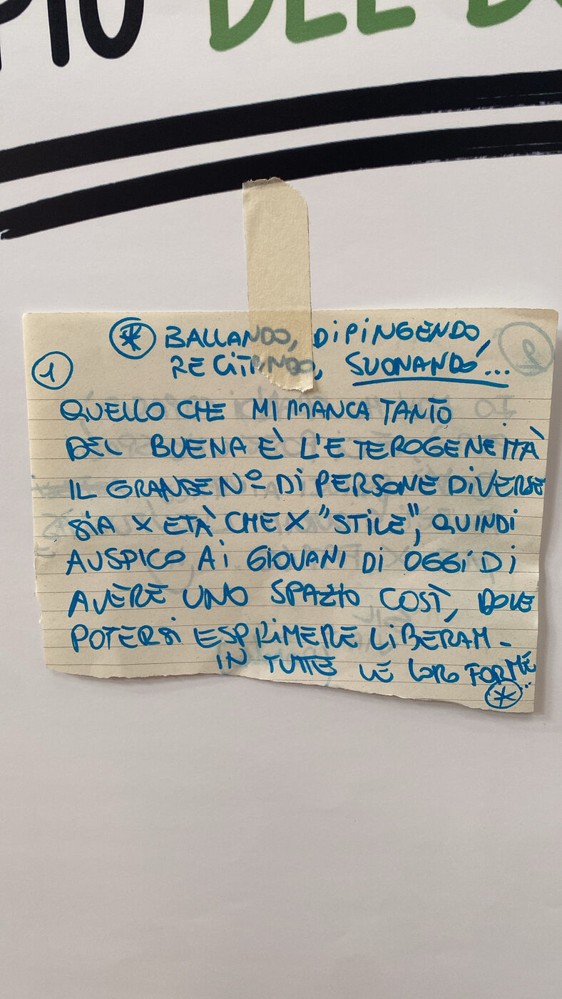 Post-it manoscritto: “Ballando, dipingendo, recitando, suonando… Quello che mi manca tanto del Buena è l’eterogeneità, il grande numero di persone diverse sia per età che per stile, quindi auspico ai giovani di oggi di avere uno spazio così, dove potersi esprimere liberamente in tutte le loro forme.”